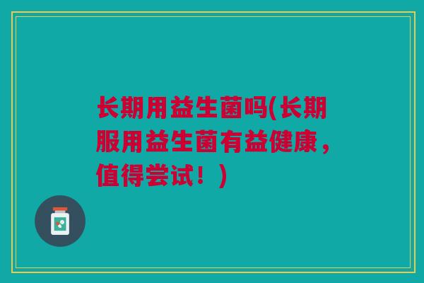 长期用益生菌吗(长期服用益生菌有益健康，值得尝试！)