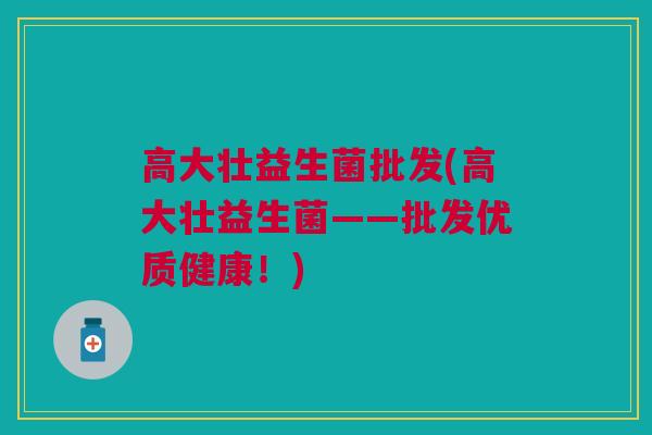 高大壮益生菌批发(高大壮益生菌——批发优质健康！)