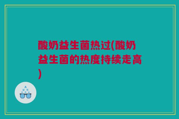酸奶益生菌热过(酸奶益生菌的热度持续走高)