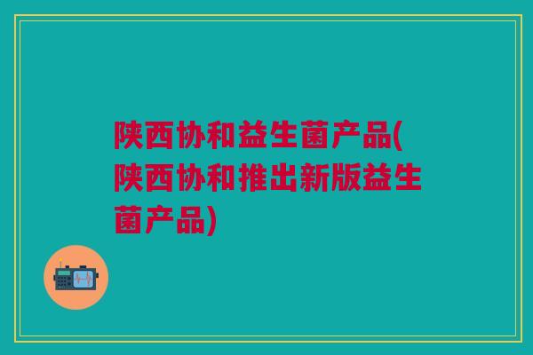 陕西协和益生菌产品(陕西协和推出新版益生菌产品)