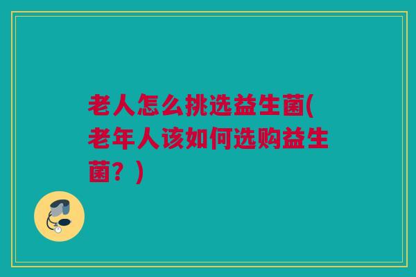 老人怎么挑选益生菌(老年人该如何选购益生菌？)
