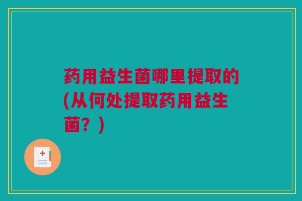 药用益生菌哪里提取的(从何处提取药用益生菌？)