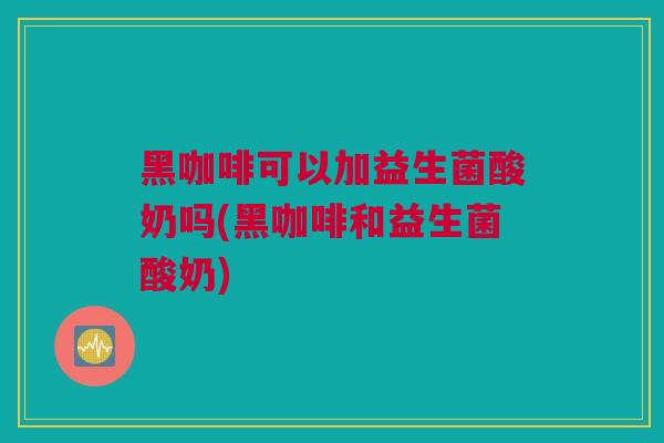 黑咖啡可以加益生菌酸奶吗(黑咖啡和益生菌酸奶)