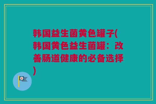 韩国益生菌黄色罐子(韩国黄色益生菌罐：改善肠道健康的必备选择)