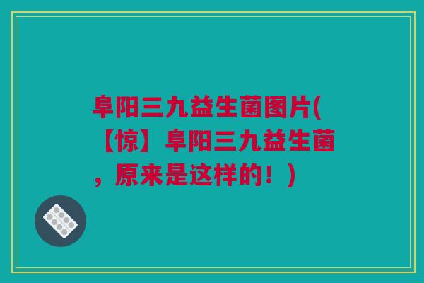 阜阳三九益生菌图片(【惊】阜阳三九益生菌，原来是这样的！)