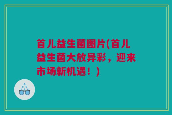 首儿益生菌图片(首儿益生菌大放异彩，迎来市场新机遇！)