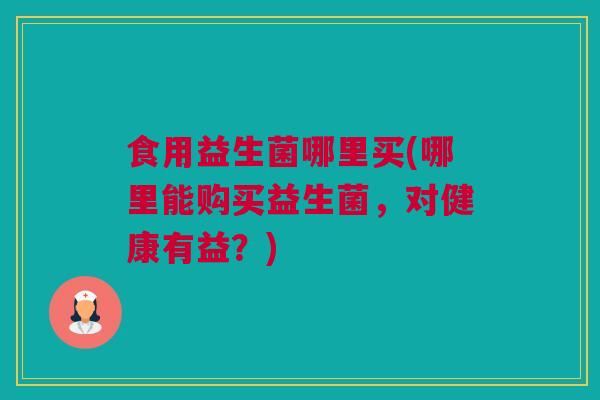 食用益生菌哪里买(哪里能购买益生菌，对健康有益？)