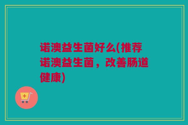 诺澳益生菌好么(推荐诺澳益生菌，改善肠道健康)