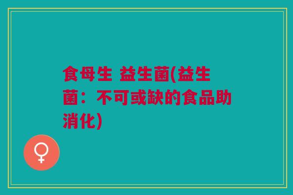 食母生 益生菌(益生菌：不可或缺的食品助消化)