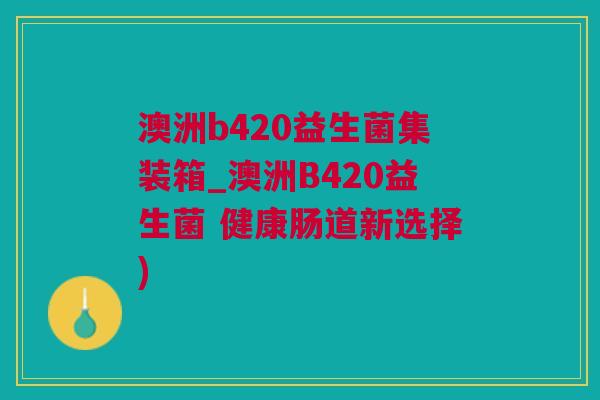 澳洲b420益生菌集装箱_澳洲B420益生菌 健康肠道新选择)