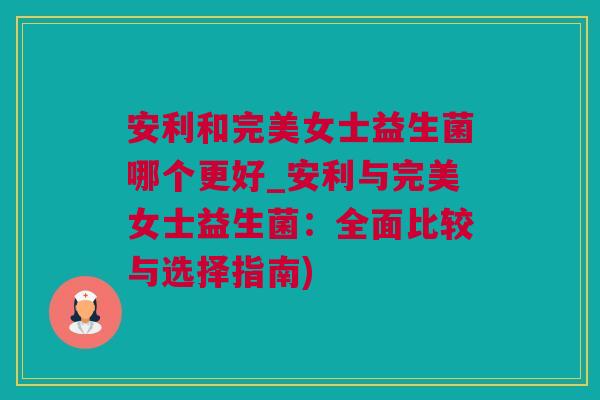 安利和完美女士益生菌哪个更好_安利与完美女士益生菌：全面比较与选择指南)