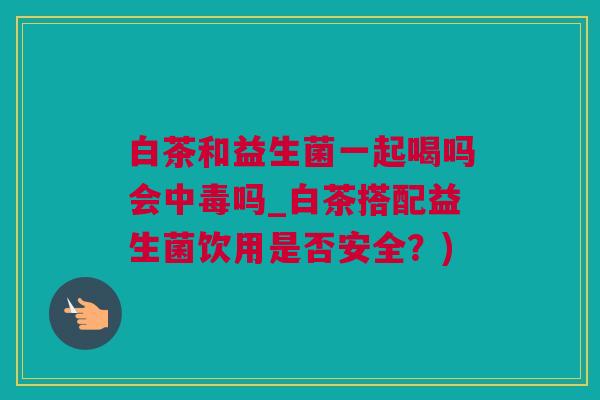 白茶和益生菌一起喝吗会中毒吗_白茶搭配益生菌饮用是否安全？)