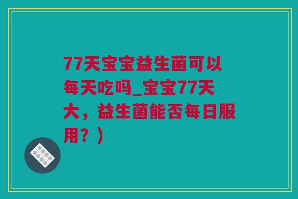 77天宝宝益生菌可以每天吃吗_宝宝77天大，益生菌能否每日服用？)