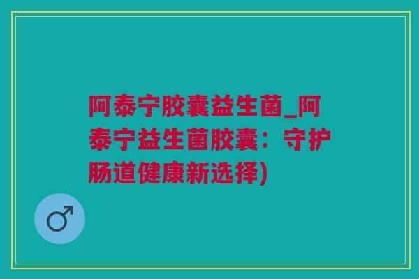 阿泰宁胶囊益生菌_阿泰宁益生菌胶囊：守护肠道健康新选择)