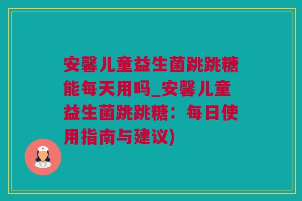安馨儿童益生菌跳跳糖能每天用吗_安馨儿童益生菌跳跳糖：每日使用指南与建议)