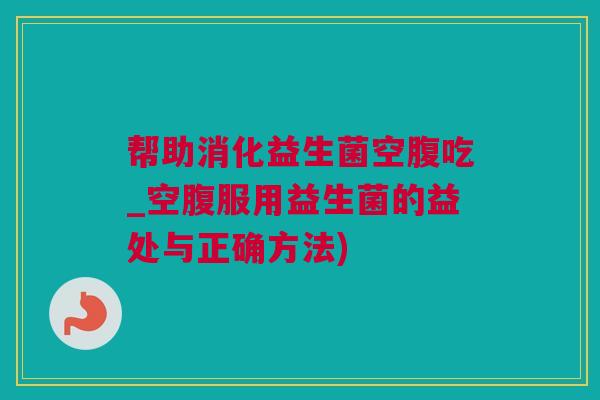 帮助消化益生菌空腹吃_空腹服用益生菌的益处与正确方法)
