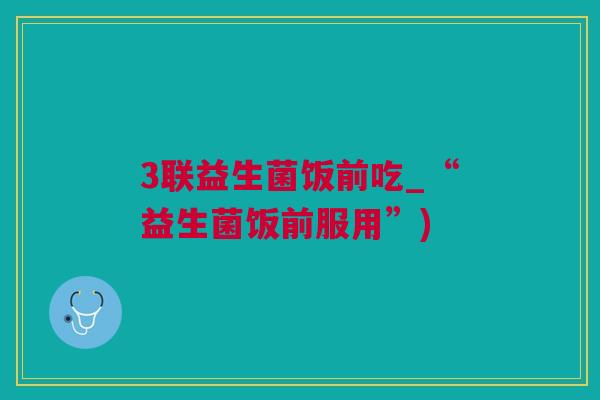 3联益生菌饭前吃_“益生菌饭前服用”)