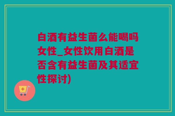 白酒有益生菌么能喝吗女性_女性饮用白酒是否含有益生菌及其适宜性探讨)