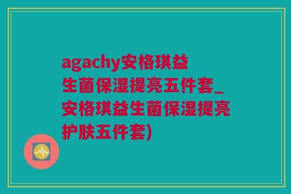 agachy安格琪益生菌保湿提亮五件套_安格琪益生菌保湿提亮护肤五件套)