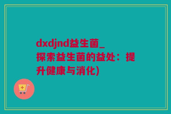 dxdjnd益生菌_探索益生菌的益处：提升健康与消化)