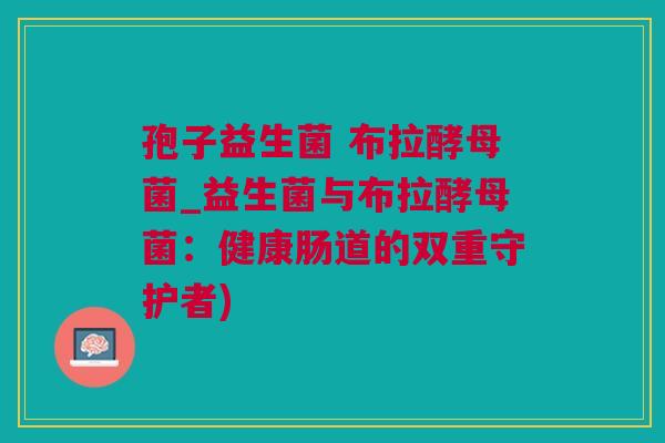 孢子益生菌 布拉酵母菌_益生菌与布拉酵母菌：健康肠道的双重守护者)