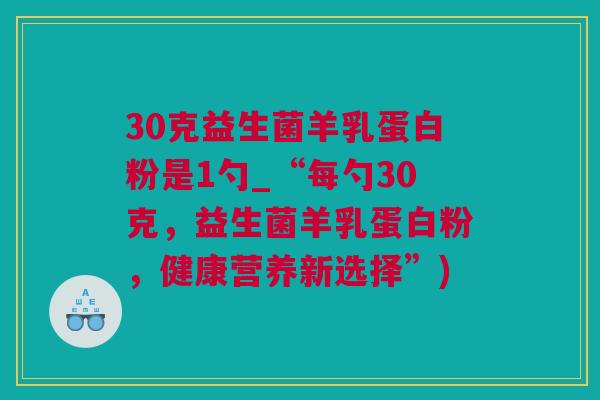 30克益生菌羊乳蛋白粉是1勺_“每勺30克，益生菌羊乳蛋白粉，健康营养新选择”)