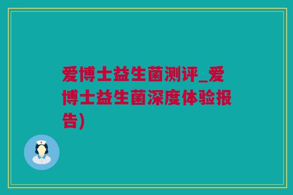 爱博士益生菌测评_爱博士益生菌深度体验报告)