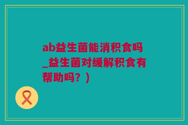 ab益生菌能消积食吗_益生菌对缓解积食有帮助吗？)