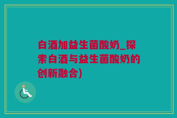 白酒加益生菌酸奶_探索白酒与益生菌酸奶的创新融合)
