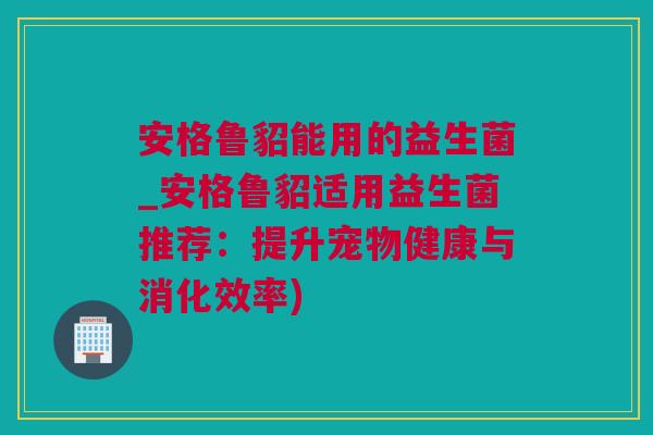 安格鲁貂能用的益生菌_安格鲁貂适用益生菌推荐：提升宠物健康与消化效率)