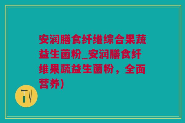 安润膳食纤维综合果蔬益生菌粉_安润膳食纤维果蔬益生菌粉，全面营养)