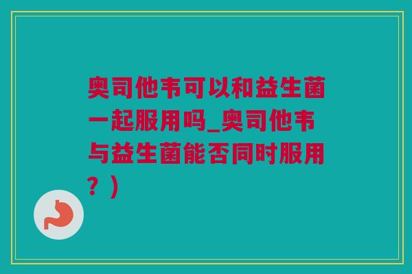 奥司他韦可以和益生菌一起服用吗_奥司他韦与益生菌能否同时服用？)