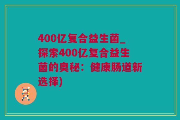 400亿复合益生菌_探索400亿复合益生菌的奥秘：健康肠道新选择)