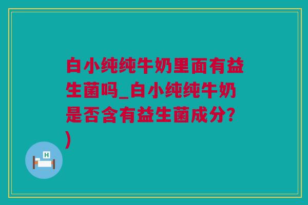 白小纯纯牛奶里面有益生菌吗_白小纯纯牛奶是否含有益生菌成分？)