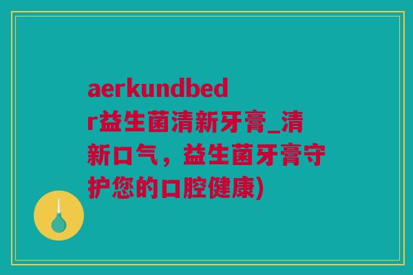 aerkundbedr益生菌清新牙膏_清新口气，益生菌牙膏守护您的口腔健康)