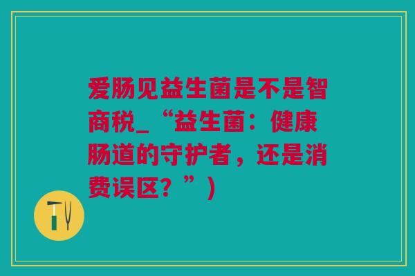 爱肠见益生菌是不是智商税_“益生菌：健康肠道的守护者，还是消费误区？”)