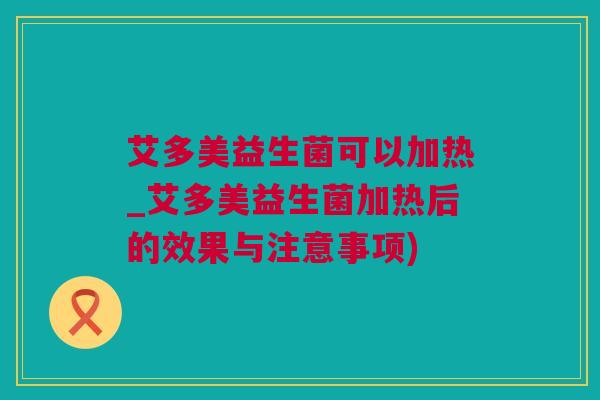 艾多美益生菌可以加热_艾多美益生菌加热后的效果与注意事项)