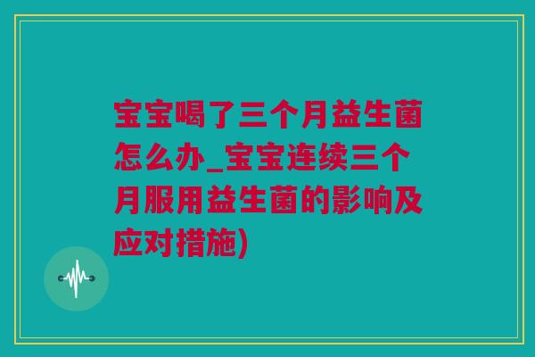 宝宝喝了三个月益生菌怎么办_宝宝连续三个月服用益生菌的影响及应对措施)