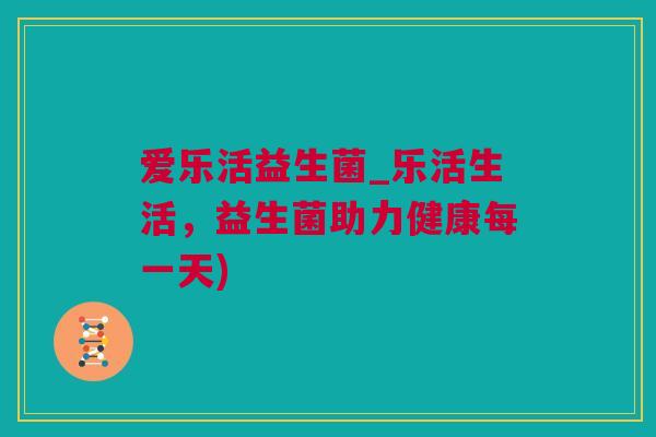 爱乐活益生菌_乐活生活，益生菌助力健康每一天)