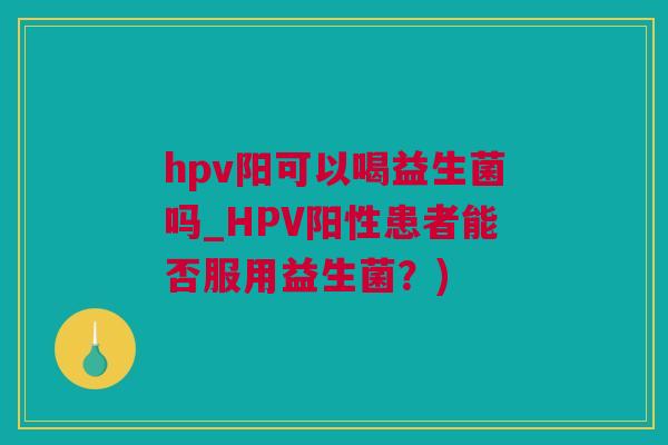 hpv阳可以喝益生菌吗_HPV阳性患者能否服用益生菌？)