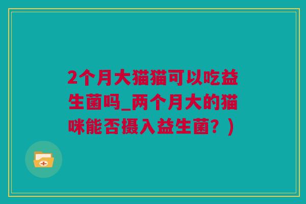 2个月大猫猫可以吃益生菌吗_两个月大的猫咪能否摄入益生菌？)