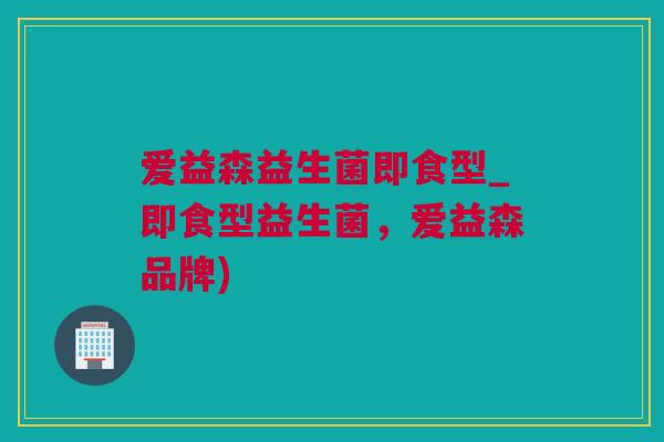 爱益森益生菌即食型_即食型益生菌，爱益森品牌)