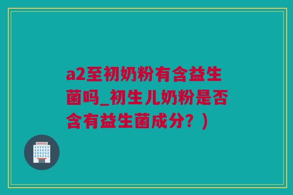 a2至初奶粉有含益生菌吗_初生儿奶粉是否含有益生菌成分？)