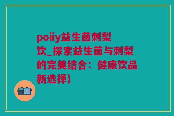 poiiy益生菌刺梨饮_探索益生菌与刺梨的完美结合：健康饮品新选择)