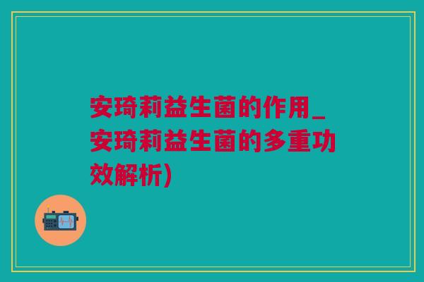 安琦莉益生菌的作用_安琦莉益生菌的多重功效解析)