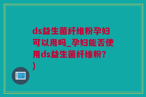 ds益生菌纤维粉孕妇可以用吗_孕妇能否使用ds益生菌纤维粉？)