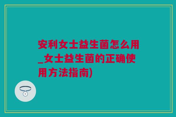 安利女士益生菌怎么用_女士益生菌的正确使用方法指南)