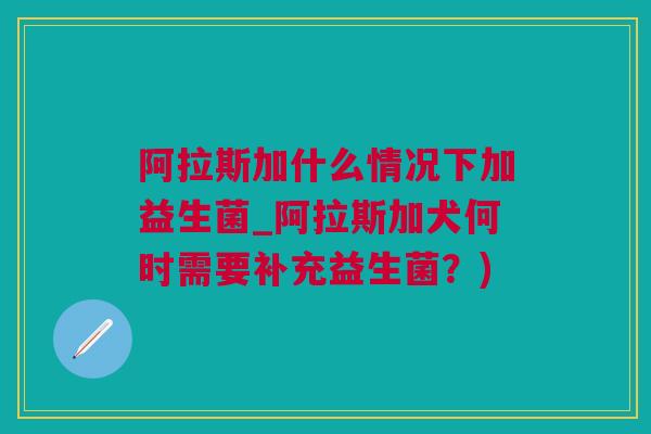 阿拉斯加什么情况下加益生菌_阿拉斯加犬何时需要补充益生菌？)