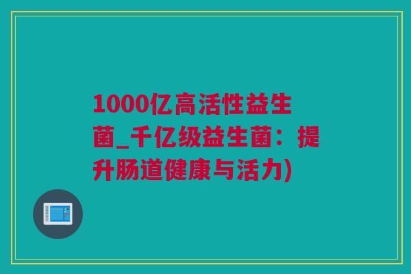 1000亿高活性益生菌_千亿级益生菌：提升肠道健康与活力)