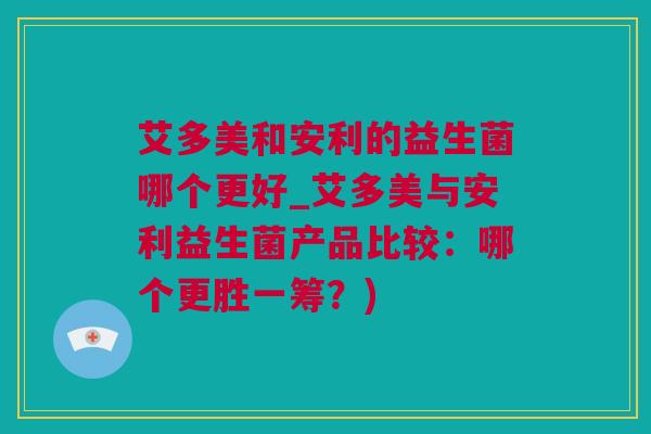 艾多美和安利的益生菌哪个更好_艾多美与安利益生菌产品比较：哪个更胜一筹？)